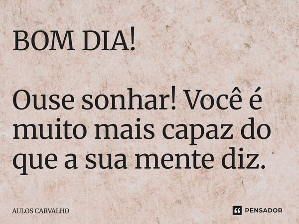 BOM DIA! Ouse sonhar! Você é muito mais capaz do que a sua mente diz.... Frase de Aulos Carvalho.