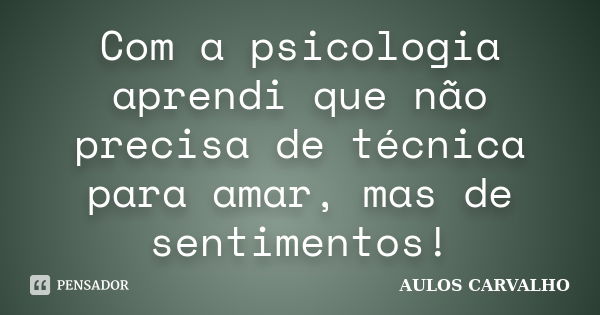 Com a psicologia aprendi que não precisa de técnica para amar, mas de sentimentos!... Frase de Aulos carvalho.