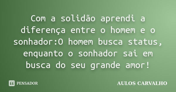 Com a solidão aprendi a diferença entre o homem e o sonhador:O homem busca status, enquanto o sonhador sai em busca do seu grande amor!... Frase de AULOS CARVALHO.