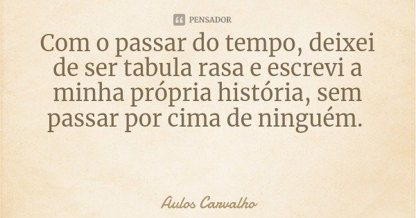 Com o passar do tempo, deixei de ser tabula rasa e escrevi a minha própria história, sem passar por cima de ninguém.... Frase de Aulos Carvalho.
