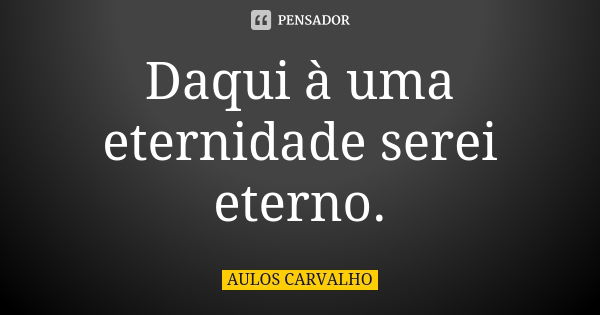 Daqui à uma eternidade serei eterno.... Frase de aulos carvalho.