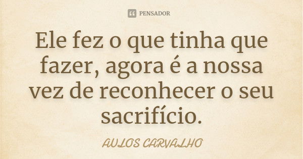 Ele fez o que tinha que fazer, agora é a nossa vez de reconhecer o seu sacrifício.... Frase de aulos carvalho.