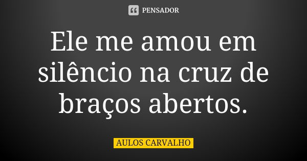 Ele me amou em silêncio na cruz de braços abertos.... Frase de aulos carvalho.