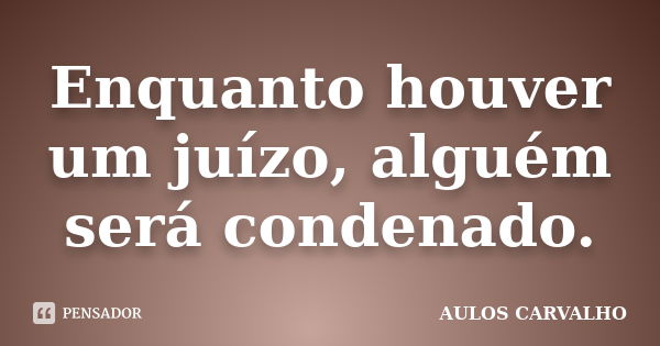 Enquanto houver um juízo, alguém será condenado.... Frase de aulos carvalho.