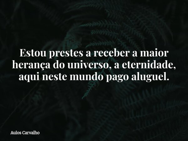 Estou prestes a receber a maior herança do universo, a eternidade, aqui neste mundo pago aluguel.... Frase de Aulos Carvalho.