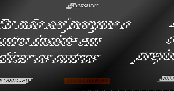 Eu não sei porque o outro insiste em prejudicar os outros... Frase de Aulos Carvalho.