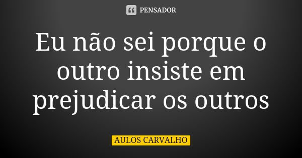 Eu não sei porque o outro insiste em prejudicar os outros... Frase de Aulos Carvalho.