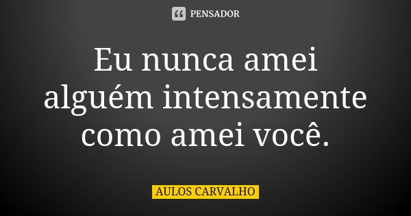 Eu nunca amei alguém intensamente como amei você.... Frase de aulos carvalho.