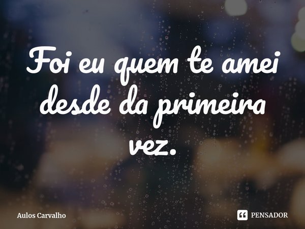 ⁠Foi eu quem te amei desde da primeira vez.... Frase de Aulos Carvalho.