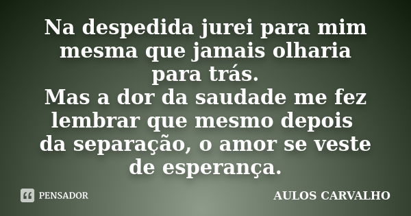 Na despedida jurei para mim mesma que jamais olharia para trás. Mas a dor da saudade me fez lembrar que mesmo depois da separação, o amor se veste de esperança.... Frase de Aulos Carvalho.