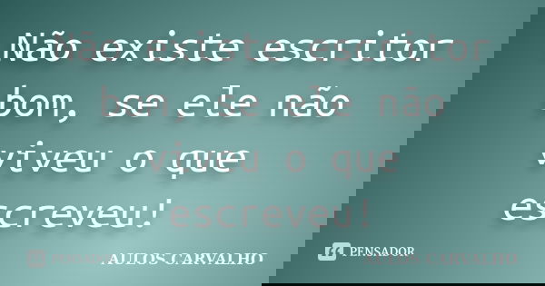 Não existe escritor bom, se ele não viveu o que escreveu!... Frase de Aulos carvalho.