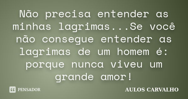 Não precisa entender as minhas lagrimas...Se você não consegue entender as lagrimas de um homem é: porque nunca viveu um grande amor!... Frase de AULOS CARVALHO.