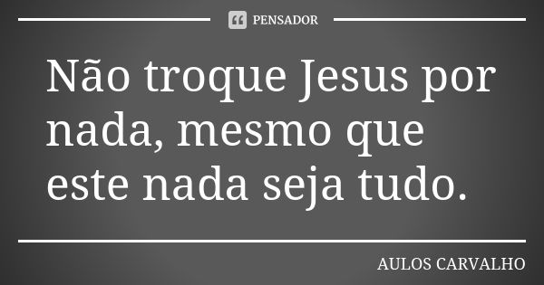 Não troque Jesus por nada, mesmo que este nada seja tudo.... Frase de aulos carvalho.