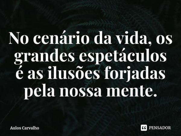 No cenário da vida, os grandes espetáculos é as ilusões forjadas pela nossa mente.... Frase de Aulos Carvalho.