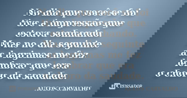 No dia que você se foi tive a impressão que estava sonhando. Mas no dia seguinte as lagrimas me fez lembrar que era o choro da saudade.... Frase de Aulos Carvalho.