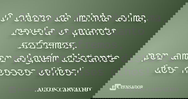 O choro da minha alma, revela o quanto sofremos, por amar alguém distante dos nossos olhos!... Frase de Aulos Carvalho.