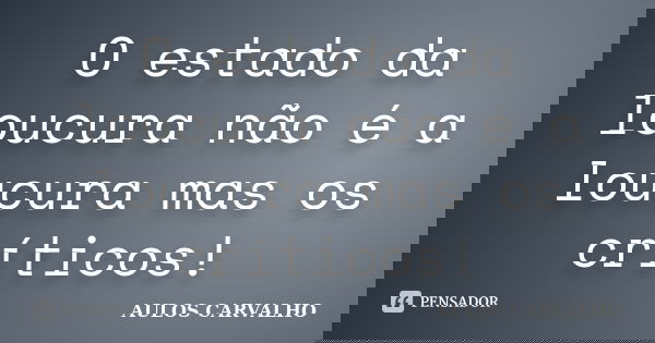 O estado da loucura não é a loucura mas os críticos!... Frase de AULOS CARVALHO.