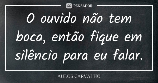 O ouvido não tem boca, então fique em silêncio para eu falar.... Frase de Aulos Carvalho.