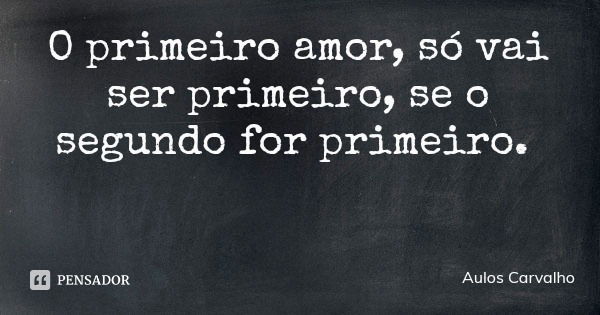 O primeiro amor, só vai ser primeiro, se o segundo for primeiro.... Frase de Aulos Carvalho.