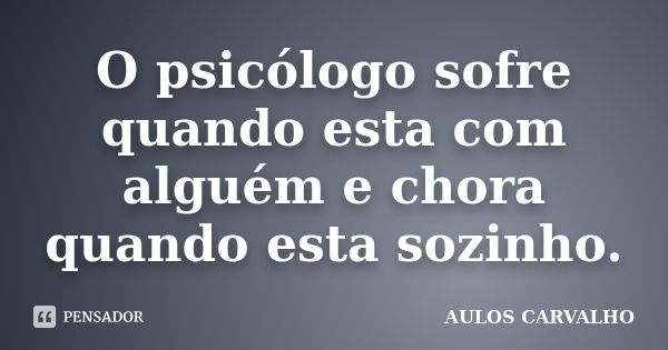 O psicólogo sofre quando esta com alguém e chora quando esta sozinho.... Frase de Aulos Carvalho.