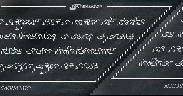 O sangue era o maior de todos os investimentos, o ouro, a prata, os castelos eram infinitamente inferior ao preço pago na cruz.... Frase de Aulos Carvalho.