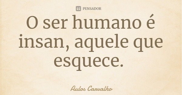 O ser humano é insan, aquele que esquece.... Frase de Aulos Carvalho.