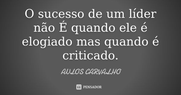 O sucesso de um líder não É quando ele é elogiado mas quando é criticado.... Frase de aulos carvalho.