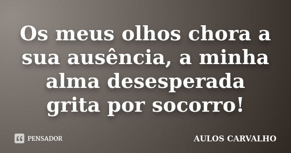 Os meus olhos chora a sua ausência, a minha alma desesperada grita por socorro!... Frase de Aulos carvalho.