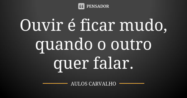 Ouvir é ficar mudo, quando o outro quer falar.... Frase de Aulos Carvalho.