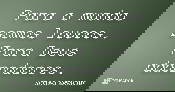 Para o mundo somos loucos. Para Deus adoradores.... Frase de aulos carvalho.