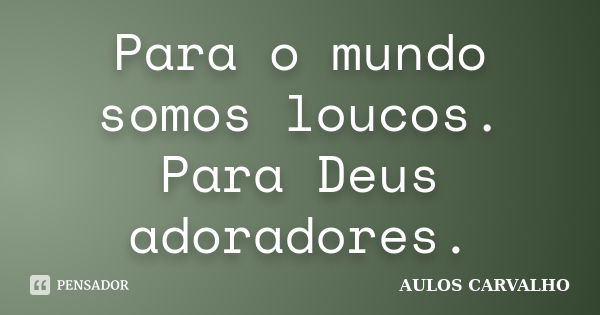 Para o mundo somos loucos. Para Deus adoradores.... Frase de aulos carvalho.