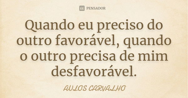 Quando eu preciso do outro favorável, quando o outro precisa de mim desfavorável.... Frase de aulos carvalho.