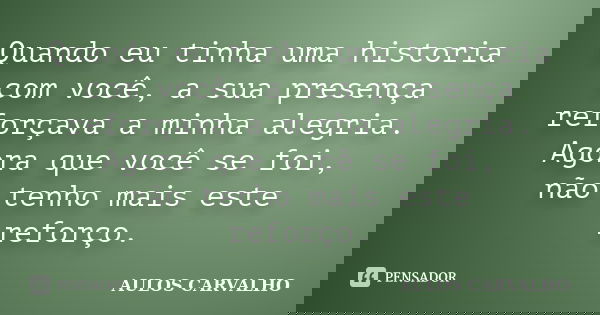 Quando eu tinha uma historia com você, a sua presença reforçava a minha alegria. Agora que você se foi, não tenho mais este reforço.... Frase de Aulos Carvalho.