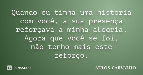 Quando eu tinha uma historia com você, a sua presença reforçava a minha alegria. Agora que você se foi, não tenho mais este reforço.... Frase de Aulos Carvalho.