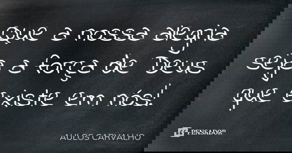 Que a nossa alegria seja a força de Deus que existe em nós!... Frase de Aulos Carvalho.