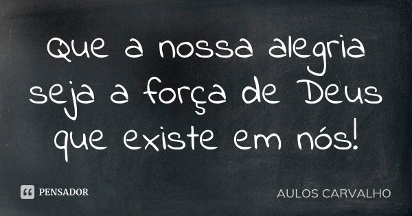 Que a nossa alegria seja a força de Deus que existe em nós!... Frase de Aulos Carvalho.