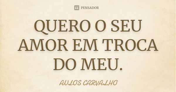 QUERO O SEU AMOR EM TROCA DO MEU.... Frase de aulos carvalho.