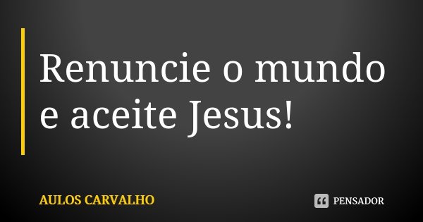 Renuncie o mundo e aceite Jesus!... Frase de Aulos Carvalho.