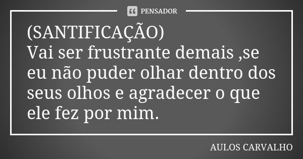 (SANTIFICAÇÃO) Vai ser frustrante demais ,se eu não puder olhar dentro dos seus olhos e agradecer o que ele fez por mim.... Frase de aulos carvalho.