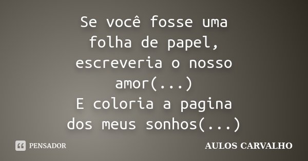 Se você fosse uma folha de papel, escreveria o nosso amor(...) E coloria a pagina dos meus sonhos(...)... Frase de Aulos Carvalho.