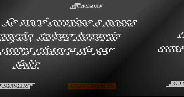 Se você ouvisse a nossa canção, talvez haveria uma outra chance de ser feliz.... Frase de aulos carvalho.