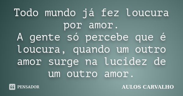 Todo mundo já fez loucura por amor. A gente só percebe que é loucura, quando um outro amor surge na lucidez de um outro amor.... Frase de Aulos Carvalho.