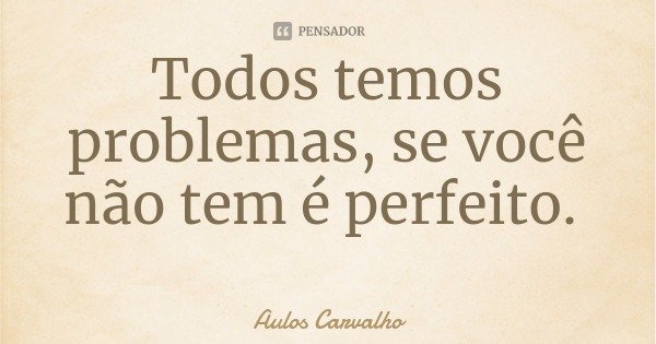Todos temos problemas, se você não tem é perfeito.... Frase de Aulos Carvalho.
