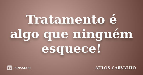 Tratamento é algo que ninguém esquece!... Frase de Aulos carvalho.