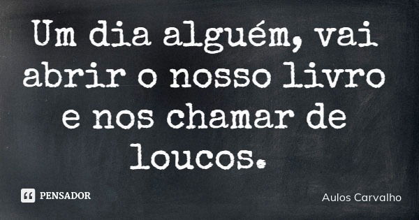Um dia alguém, vai abrir o nosso livro e nos chamar de loucos.... Frase de Aulos Carvalho.