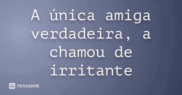 A única amiga verdadeira, a chamou de irritante