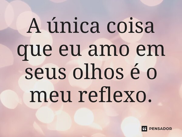 ⁠A única coisa que eu amo em seus olhos é o meu reflexo.