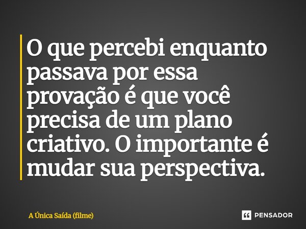 ⁠O que percebi enquanto passava por essa provação é que você precisa de um plano criativo. O importante é mudar sua perspectiva.... Frase de A Única Saída (filme).