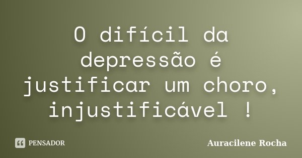O difícil da depressão é justificar um choro, injustificável !... Frase de Auracilene Rocha.