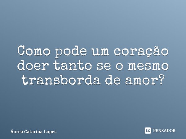 Como pode um coração doer tanto se o mesmo transborda de amor?... Frase de Áurea Catarina Lopes.
